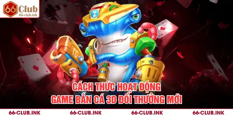 Cách thức hoạt động game bắn cá 3D đổi thưởng mới